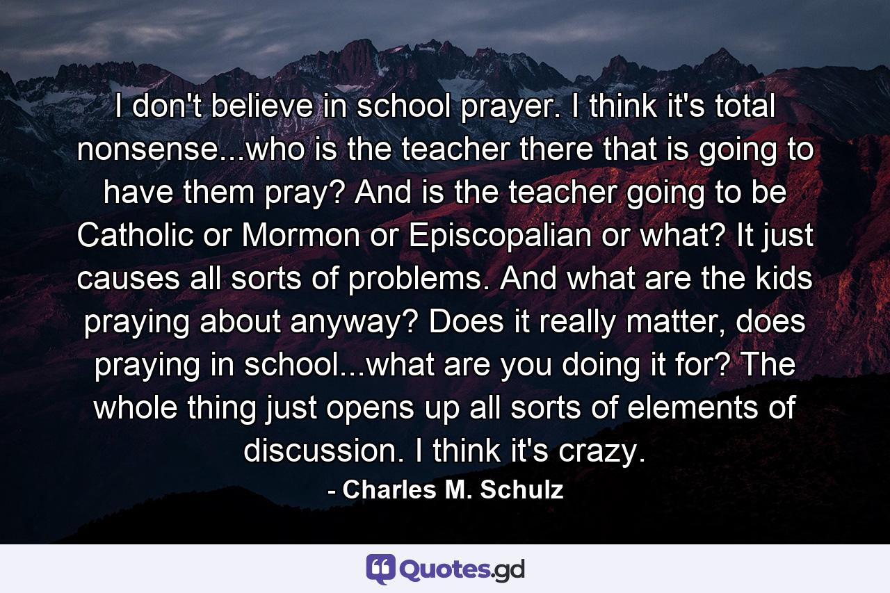 I don't believe in school prayer. I think it's total nonsense...who is the teacher there that is going to have them pray? And is the teacher going to be Catholic or Mormon or Episcopalian or what? It just causes all sorts of problems. And what are the kids praying about anyway? Does it really matter, does praying in school...what are you doing it for? The whole thing just opens up all sorts of elements of discussion. I think it's crazy. - Quote by Charles M. Schulz