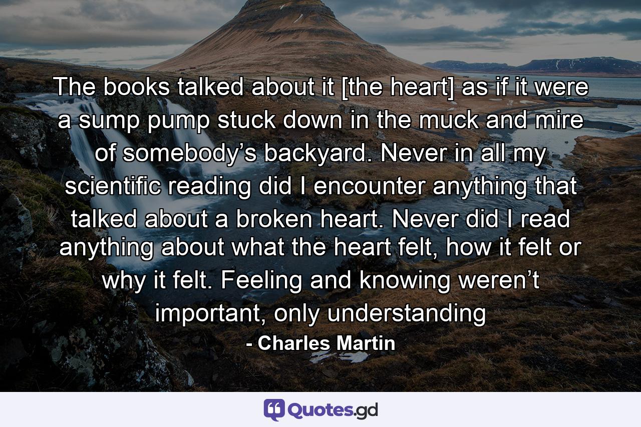 The books talked about it [the heart] as if it were a sump pump stuck down in the muck and mire of somebody’s backyard. Never in all my scientific reading did I encounter anything that talked about a broken heart. Never did I read anything about what the heart felt, how it felt or why it felt. Feeling and knowing weren’t important, only understanding - Quote by Charles Martin