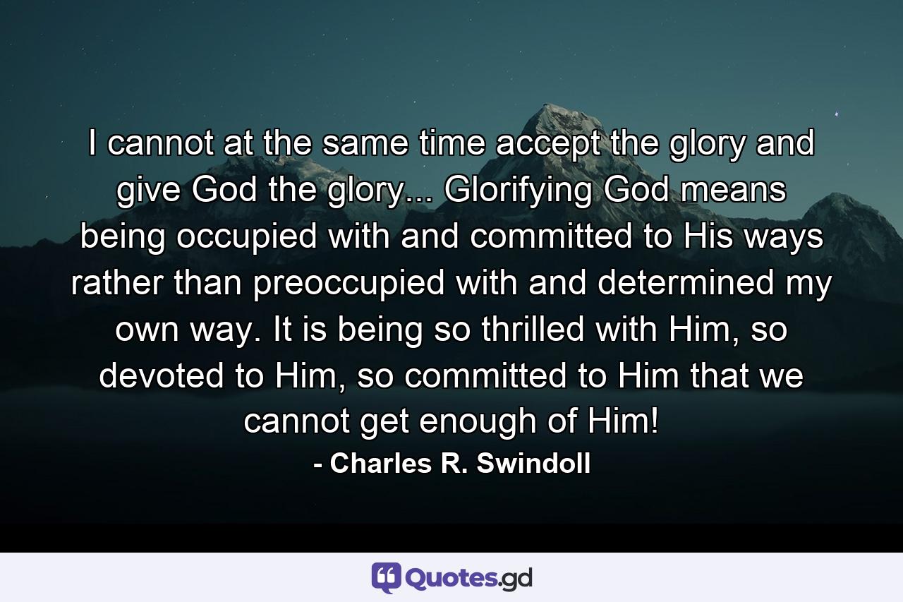 I cannot at the same time accept the glory and give God the glory... Glorifying God means being occupied with and committed to His ways rather than preoccupied with and determined my own way. It is being so thrilled with Him, so devoted to Him, so committed to Him that we cannot get enough of Him! - Quote by Charles R. Swindoll