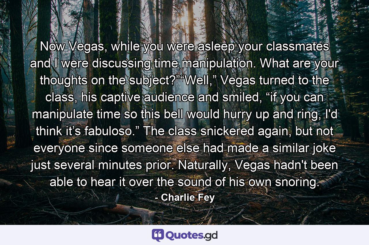 Now Vegas, while you were asleep your classmates and I were discussing time manipulation. What are your thoughts on the subject?”“Well,” Vegas turned to the class, his captive audience and smiled, “if you can manipulate time so this bell would hurry up and ring, I'd think it’s fabuloso.” The class snickered again, but not everyone since someone else had made a similar joke just several minutes prior. Naturally, Vegas hadn't been able to hear it over the sound of his own snoring. - Quote by Charlie Fey