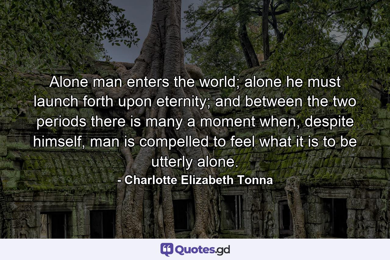 Alone man enters the world; alone he must launch forth upon eternity; and between the two periods there is many a moment when, despite himself, man is compelled to feel what it is to be utterly alone. - Quote by Charlotte Elizabeth Tonna