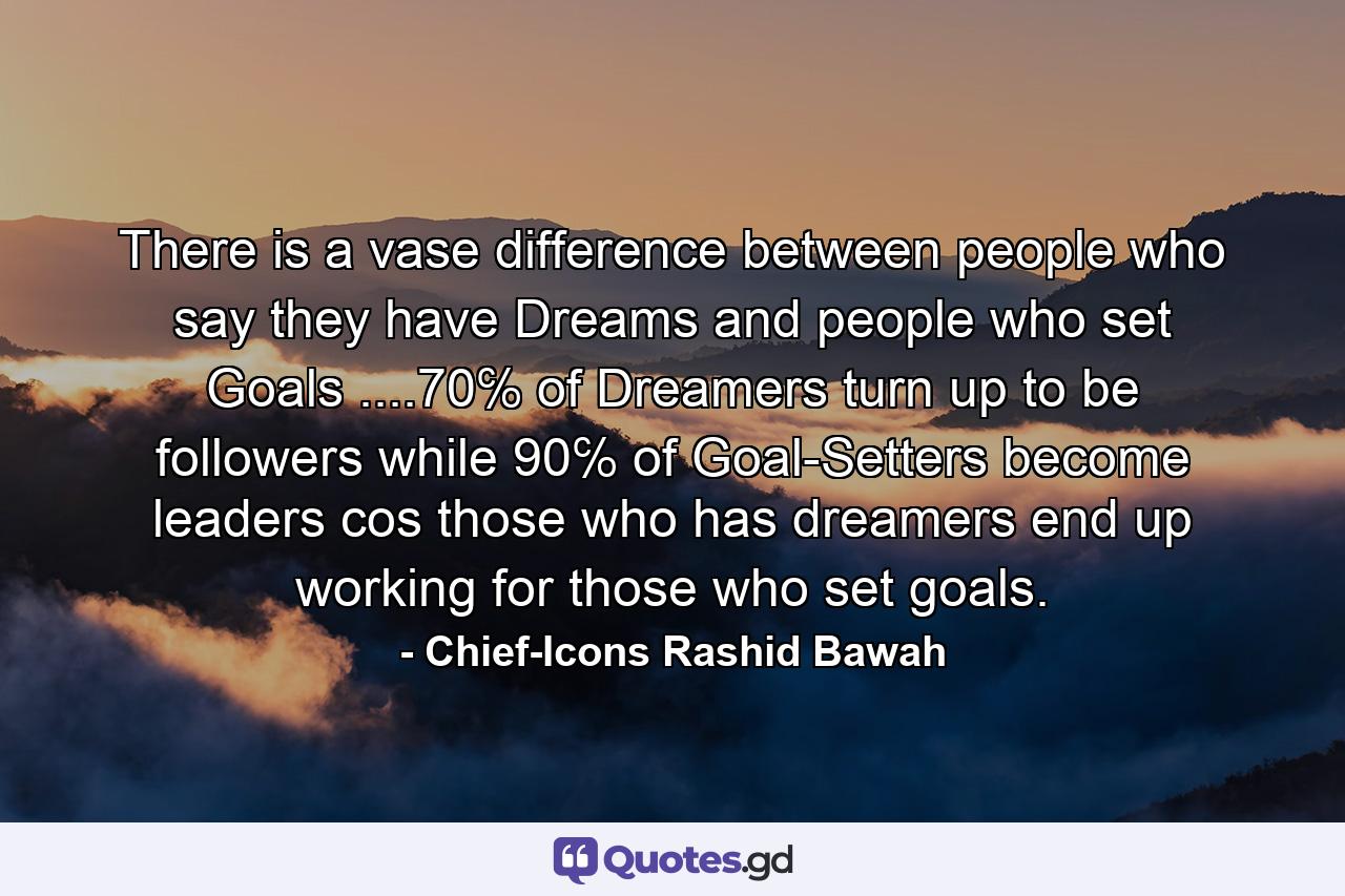 There is a vase difference between people who say they have Dreams and people who set Goals ....70℅ of Dreamers turn up to be followers while 90℅ of Goal-Setters become leaders cos those who has dreamers end up working for those who set goals. - Quote by Chief-Icons Rashid Bawah