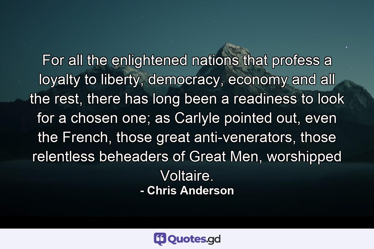 For all the enlightened nations that profess a loyalty to liberty, democracy, economy and all the rest, there has long been a readiness to look for a chosen one; as Carlyle pointed out, even the French, those great anti-venerators, those relentless beheaders of Great Men, worshipped Voltaire. - Quote by Chris Anderson