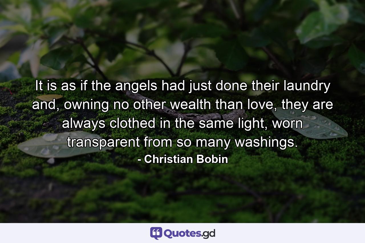 It is as if the angels had just done their laundry and, owning no other wealth than love, they are always clothed in the same light, worn transparent from so many washings. - Quote by Christian Bobin