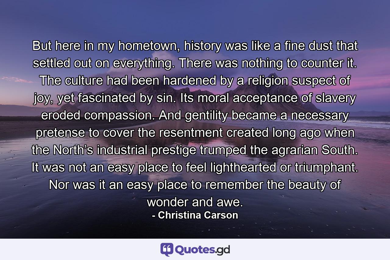 But here in my hometown, history was like a fine dust that settled out on everything. There was nothing to counter it. The culture had been hardened by a religion suspect of joy, yet fascinated by sin. Its moral acceptance of slavery eroded compassion. And gentility became a necessary pretense to cover the resentment created long ago when the North’s industrial prestige trumped the agrarian South. It was not an easy place to feel lighthearted or triumphant. Nor was it an easy place to remember the beauty of wonder and awe. - Quote by Christina Carson