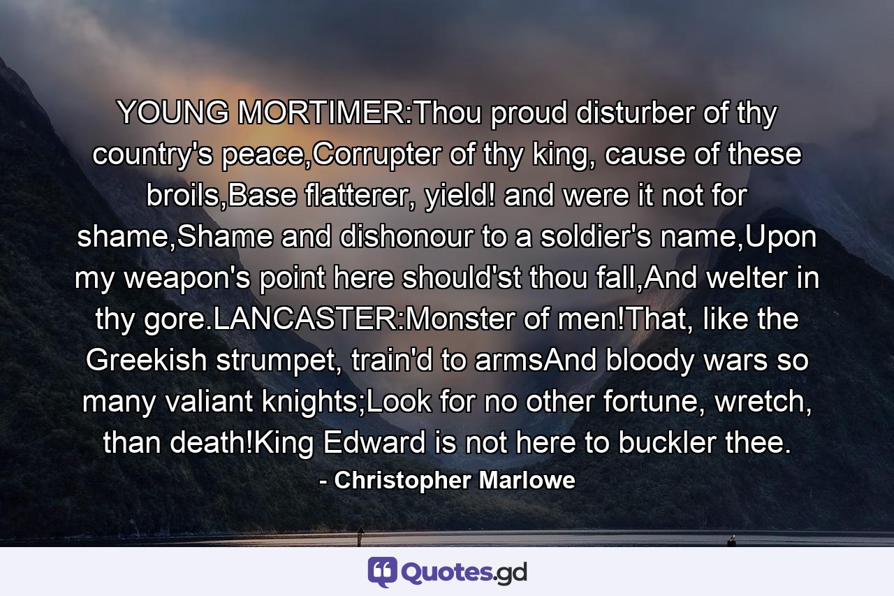 YOUNG MORTIMER:Thou proud disturber of thy country's peace,Corrupter of thy king, cause of these broils,Base flatterer, yield! and were it not for shame,Shame and dishonour to a soldier's name,Upon my weapon's point here should'st thou fall,And welter in thy gore.LANCASTER:Monster of men!That, like the Greekish strumpet, train'd to armsAnd bloody wars so many valiant knights;Look for no other fortune, wretch, than death!King Edward is not here to buckler thee. - Quote by Christopher Marlowe