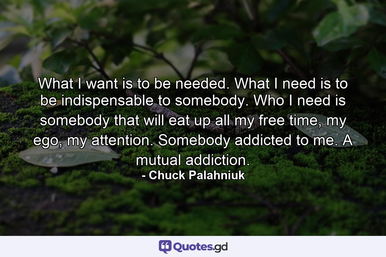 What I want is to be needed. What I need is to be indispensable to somebody. Who I need is somebody that will eat up all my free time, my ego, my attention. Somebody addicted to me. A mutual addiction. - Quote by Chuck Palahniuk