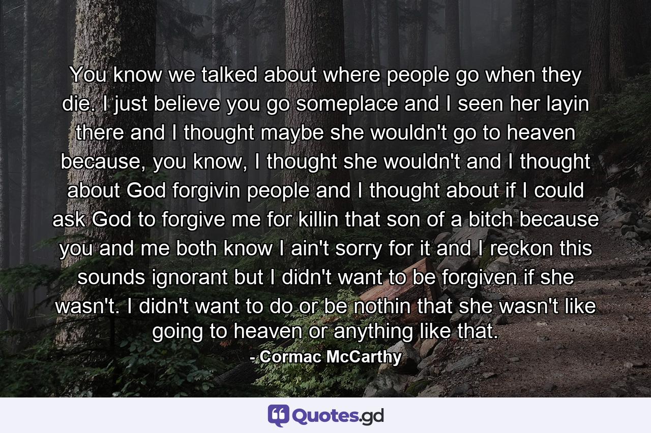 You know we talked about where people go when they die. I just believe you go someplace and I seen her layin there and I thought maybe she wouldn't go to heaven because, you know, I thought she wouldn't and I thought about God forgivin people and I thought about if I could ask God to forgive me for killin that son of a bitch because you and me both know I ain't sorry for it and I reckon this sounds ignorant but I didn't want to be forgiven if she wasn't. I didn't want to do or be nothin that she wasn't like going to heaven or anything like that. - Quote by Cormac McCarthy