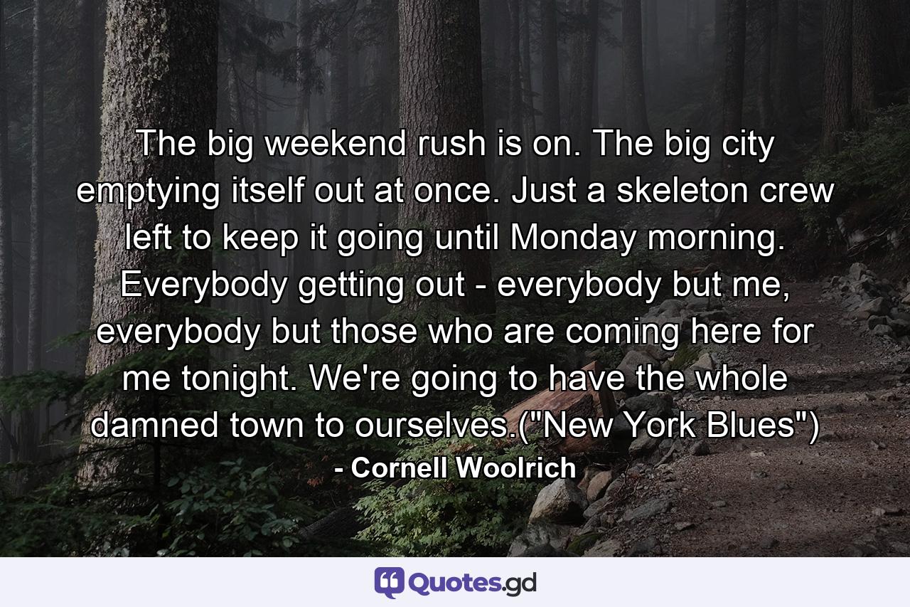 The big weekend rush is on. The big city emptying itself out at once. Just a skeleton crew left to keep it going until Monday morning. Everybody getting out - everybody but me, everybody but those who are coming here for me tonight. We're going to have the whole damned town to ourselves.(