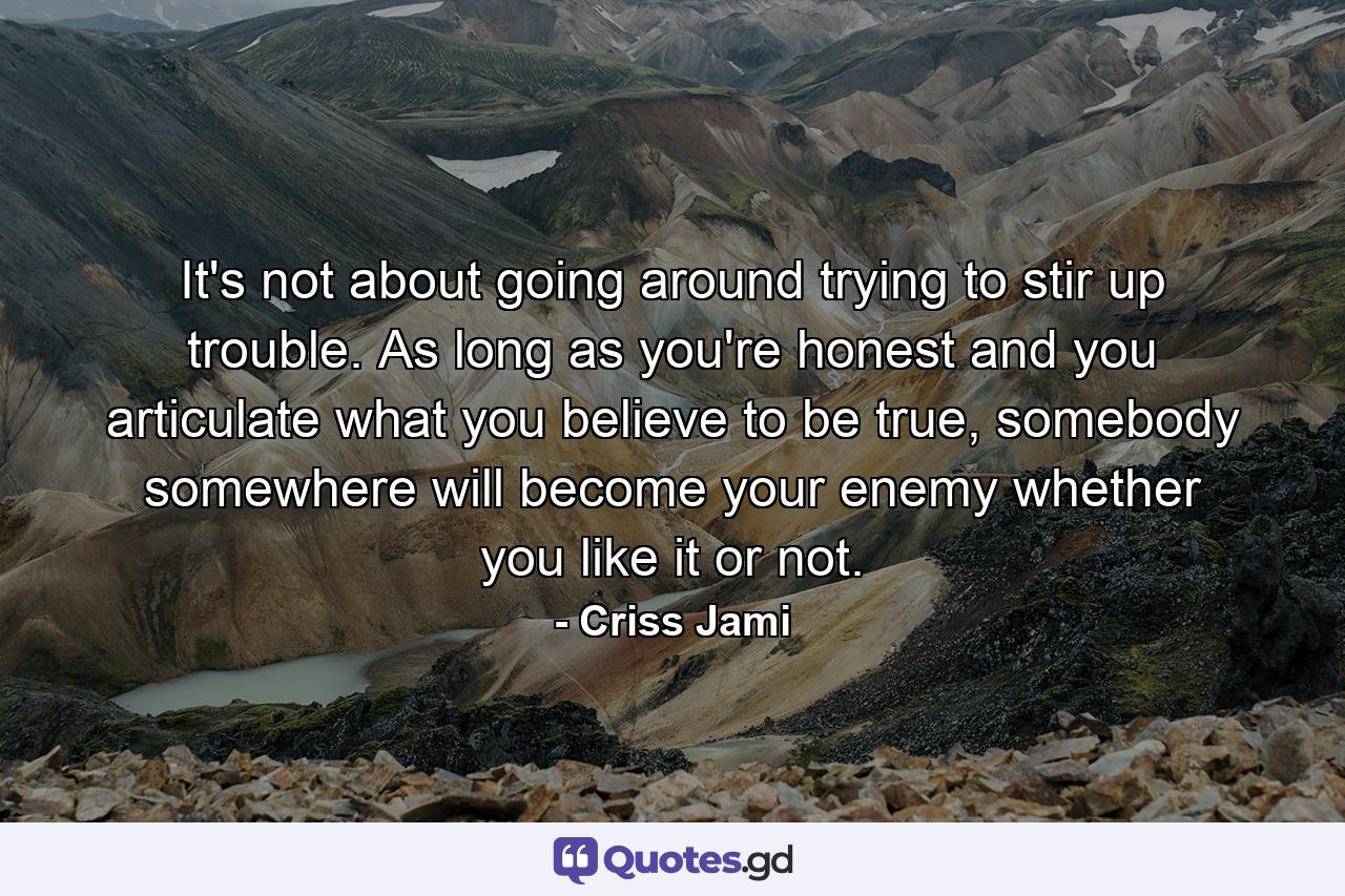 It's not about going around trying to stir up trouble. As long as you're honest and you articulate what you believe to be true, somebody somewhere will become your enemy whether you like it or not. - Quote by Criss Jami