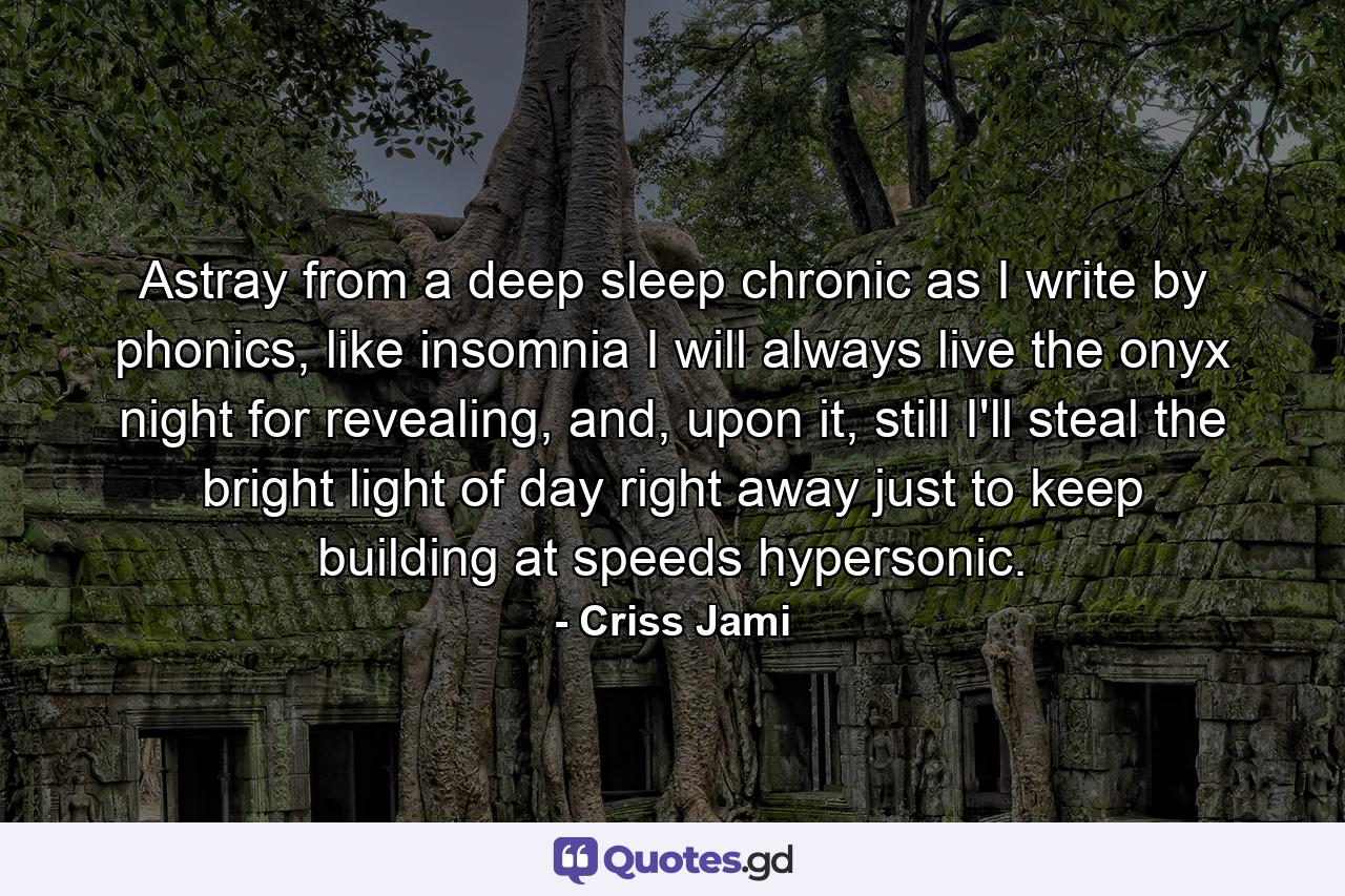 Astray from a deep sleep chronic as I write by phonics, like insomnia I will always live the onyx night for revealing, and, upon it, still I'll steal the bright light of day right away just to keep building at speeds hypersonic. - Quote by Criss Jami