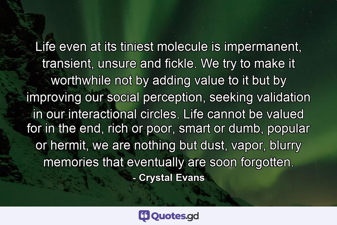 Life even at its tiniest molecule is impermanent, transient, unsure and fickle. We try to make it worthwhile not by adding value to it but by improving our social perception, seeking validation in our interactional circles. Life cannot be valued for in the end, rich or poor, smart or dumb, popular or hermit, we are nothing but dust, vapor, blurry memories that eventually are soon forgotten. - Quote by Crystal Evans