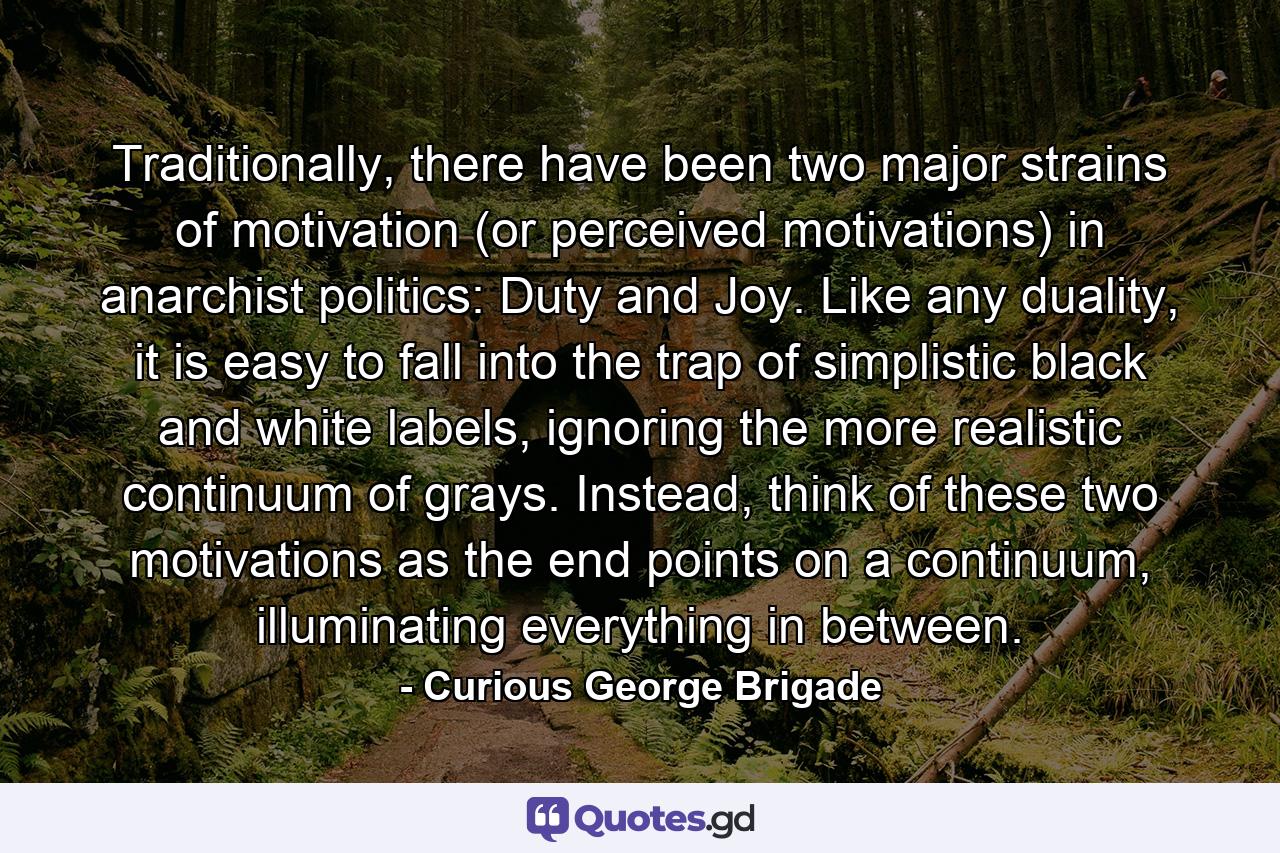 Traditionally, there have been two major strains of motivation (or perceived motivations) in anarchist politics: Duty and Joy. Like any duality, it is easy to fall into the trap of simplistic black and white labels, ignoring the more realistic continuum of grays. Instead, think of these two motivations as the end points on a continuum, illuminating everything in between. - Quote by Curious George Brigade