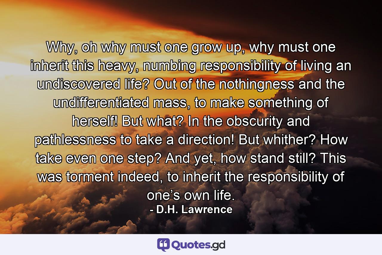 Why, oh why must one grow up, why must one inherit this heavy, numbing responsibility of living an undiscovered life? Out of the nothingness and the undifferentiated mass, to make something of herself! But what? In the obscurity and pathlessness to take a direction! But whither? How take even one step? And yet, how stand still? This was torment indeed, to inherit the responsibility of one’s own life. - Quote by D.H. Lawrence