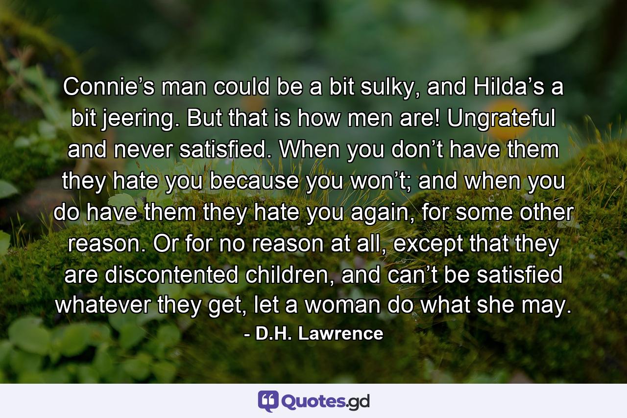 Connie’s man could be a bit sulky, and Hilda’s a bit jeering. But that is how men are! Ungrateful and never satisfied. When you don’t have them they hate you because you won’t; and when you do have them they hate you again, for some other reason. Or for no reason at all, except that they are discontented children, and can’t be satisfied whatever they get, let a woman do what she may. - Quote by D.H. Lawrence