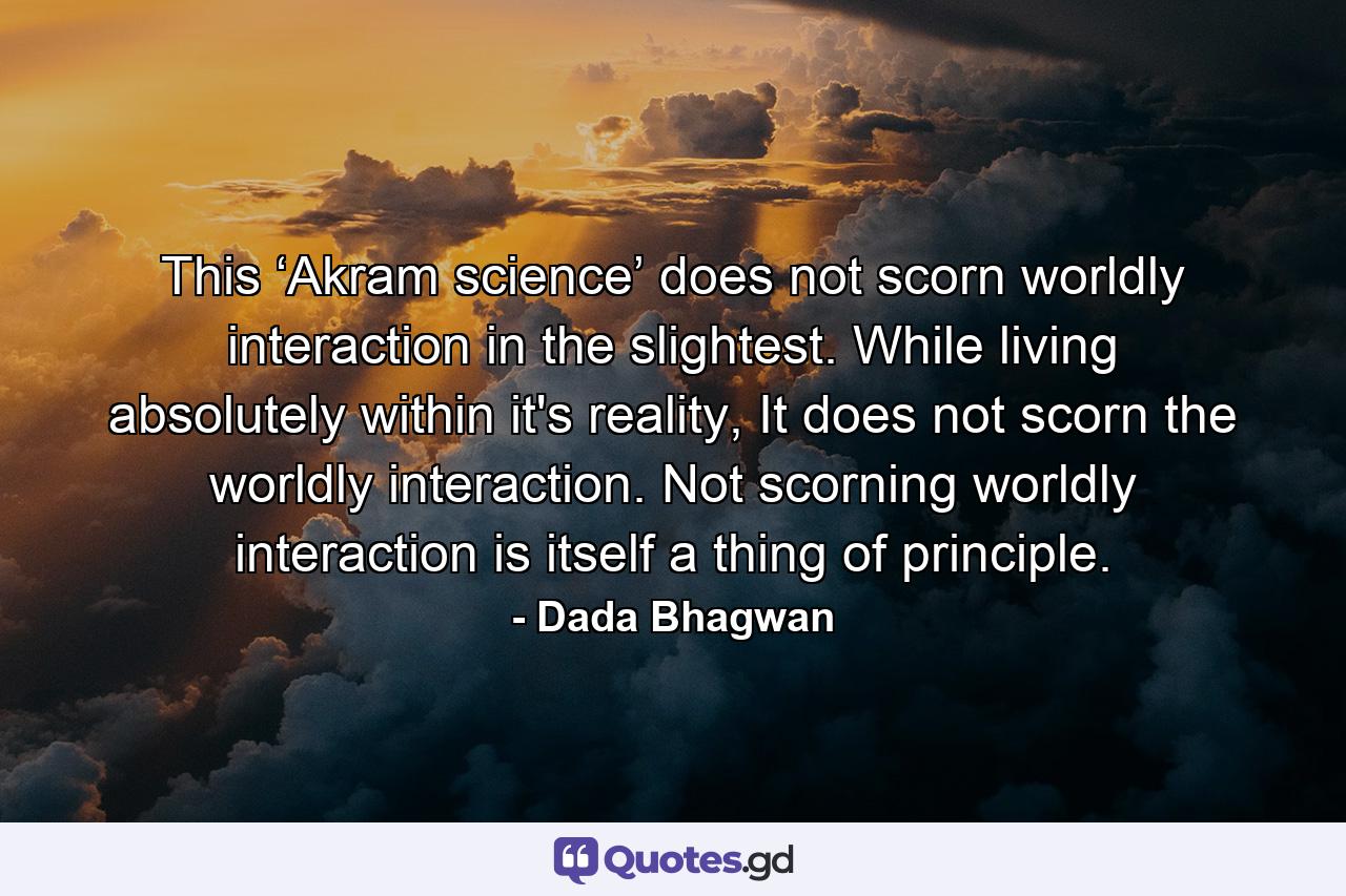 This ‘Akram science’ does not scorn worldly interaction in the slightest. While living absolutely within it's reality, It does not scorn the worldly interaction. Not scorning worldly interaction is itself a thing of principle. - Quote by Dada Bhagwan