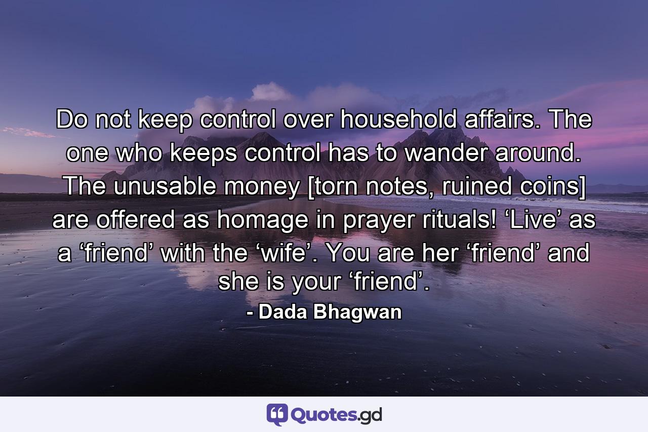 Do not keep control over household affairs. The one who keeps control has to wander around. The unusable money [torn notes, ruined coins] are offered as homage in prayer rituals! ‘Live’ as a ‘friend’ with the ‘wife’. You are her ‘friend’ and she is your ‘friend’. - Quote by Dada Bhagwan