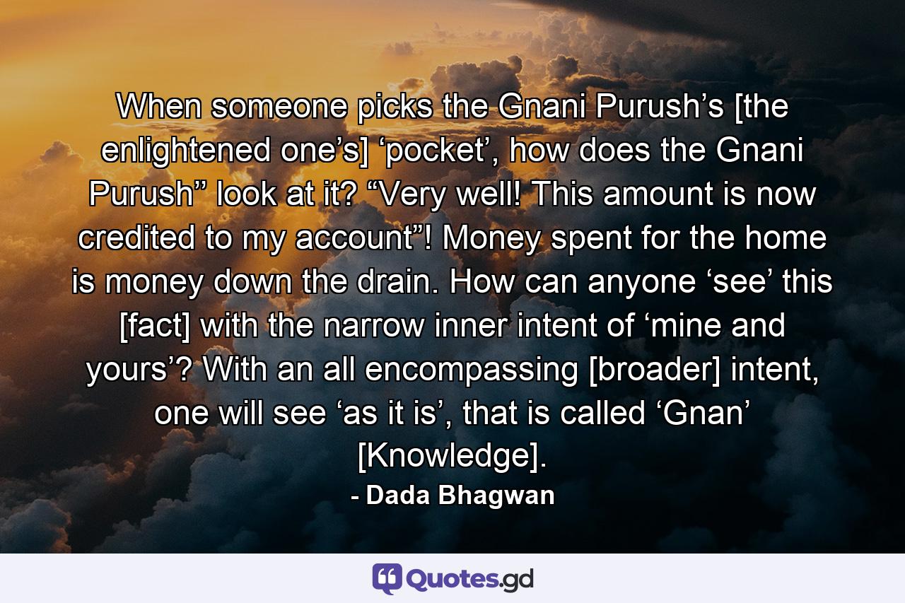 When someone picks the Gnani Purush’s [the enlightened one’s] ‘pocket’, how does the Gnani Purush’’ look at it? “Very well! This amount is now credited to my account”! Money spent for the home is money down the drain. How can anyone ‘see’ this [fact] with the narrow inner intent of ‘mine and yours’? With an all encompassing [broader] intent, one will see ‘as it is’, that is called ‘Gnan’ [Knowledge]. - Quote by Dada Bhagwan