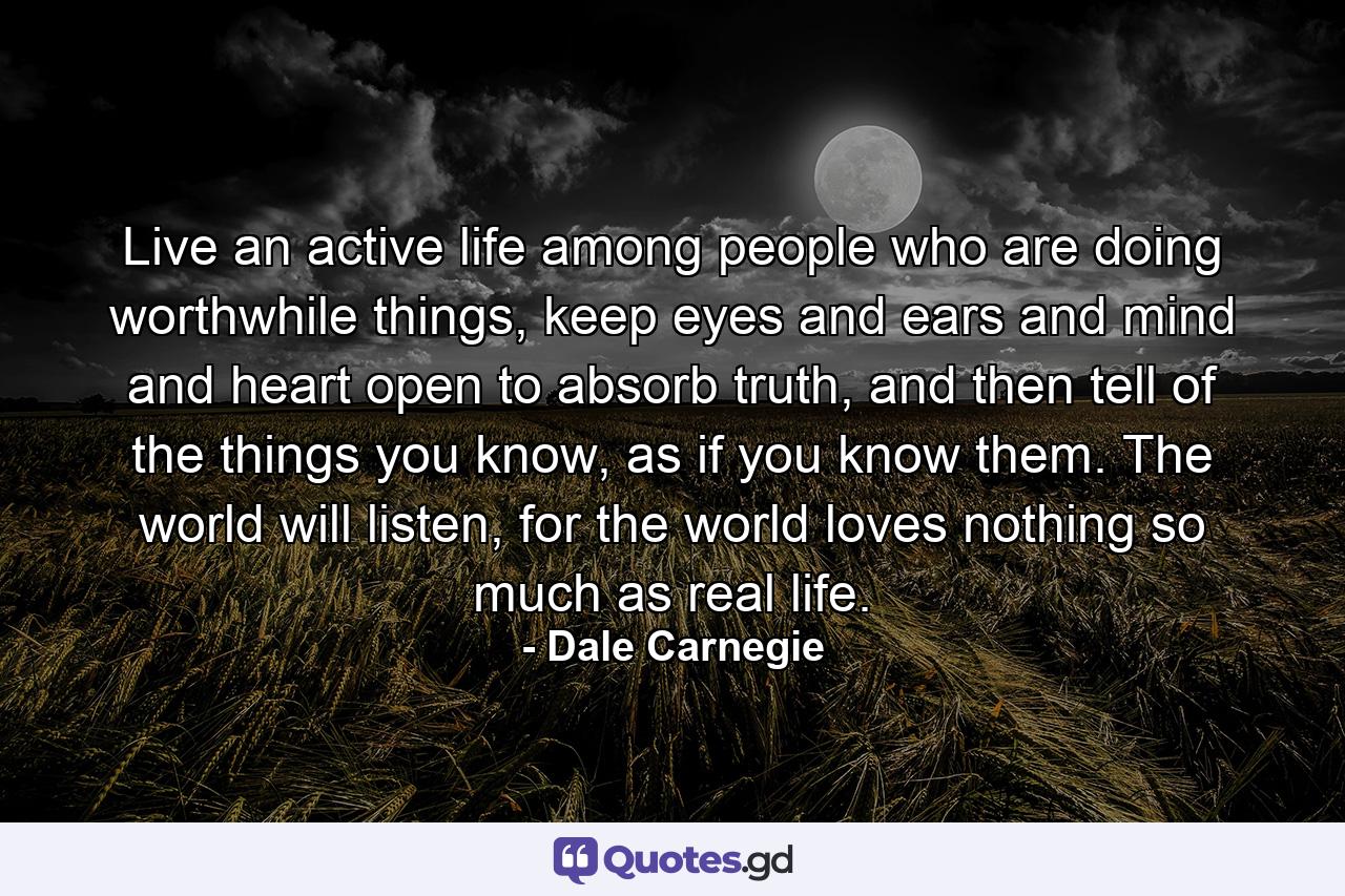 Live an active life among people who are doing worthwhile things, keep eyes and ears and mind and heart open to absorb truth, and then tell of the things you know, as if you know them. The world will listen, for the world loves nothing so much as real life. - Quote by Dale Carnegie