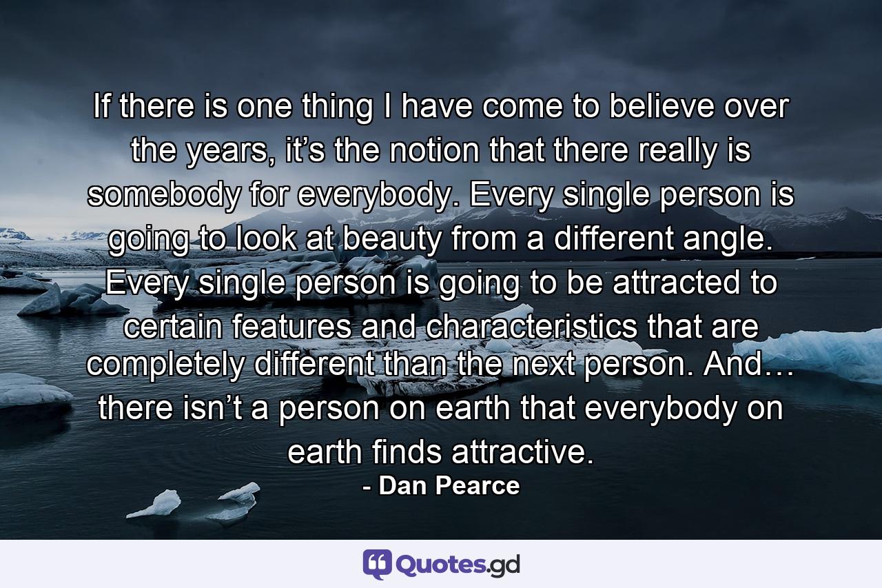 If there is one thing I have come to believe over the years, it’s the notion that there really is somebody for everybody. Every single person is going to look at beauty from a different angle. Every single person is going to be attracted to certain features and characteristics that are completely different than the next person. And… there isn’t a person on earth that everybody on earth finds attractive. - Quote by Dan Pearce