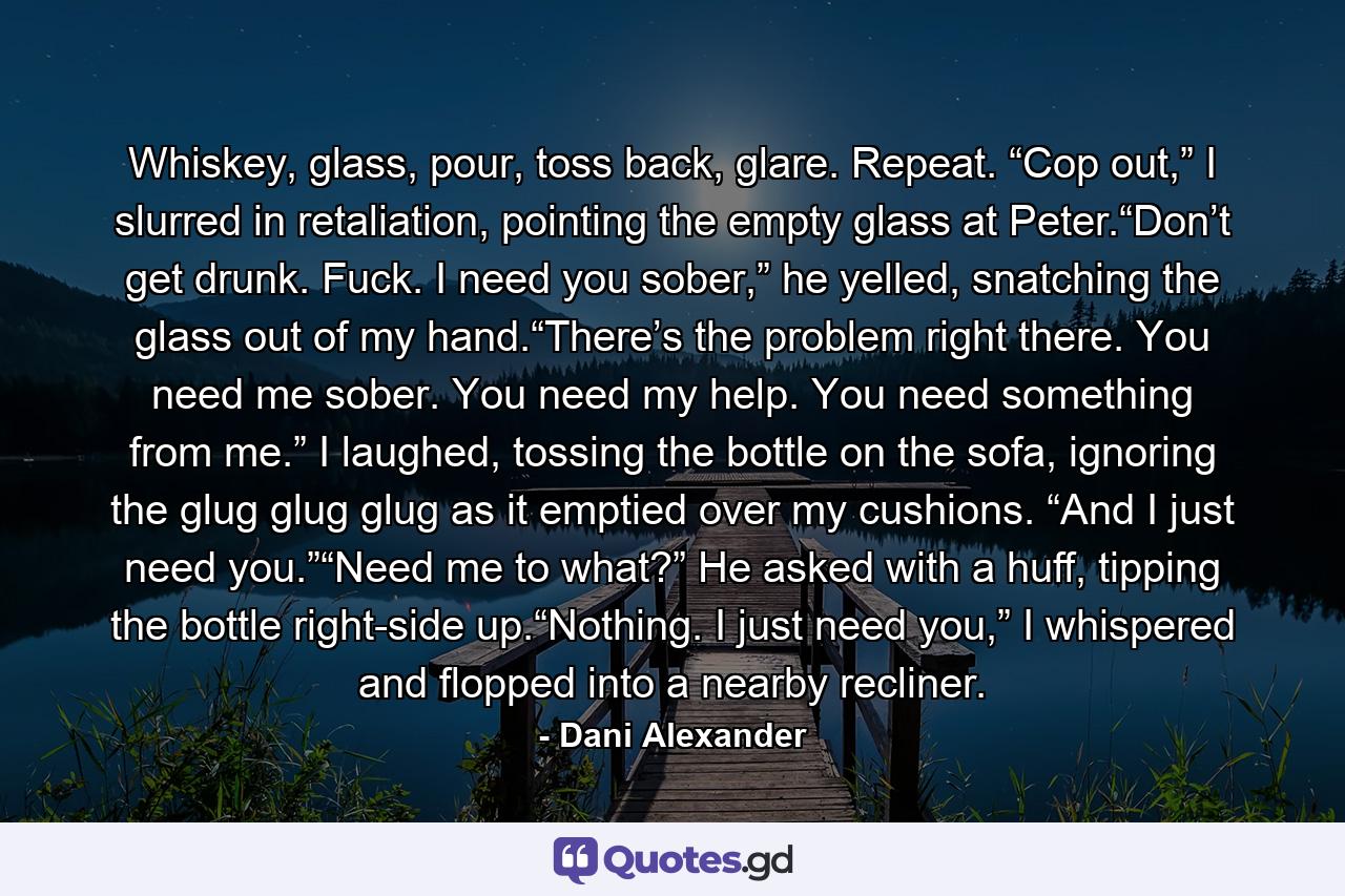 Whiskey, glass, pour, toss back, glare. Repeat. “Cop out,” I slurred in retaliation, pointing the empty glass at Peter.“Don’t get drunk. Fuck. I need you sober,” he yelled, snatching the glass out of my hand.“There’s the problem right there. You need me sober. You need my help. You need something from me.” I laughed, tossing the bottle on the sofa, ignoring the glug glug glug as it emptied over my cushions. “And I just need you.”“Need me to what?” He asked with a huff, tipping the bottle right-side up.“Nothing. I just need you,” I whispered and flopped into a nearby recliner. - Quote by Dani Alexander