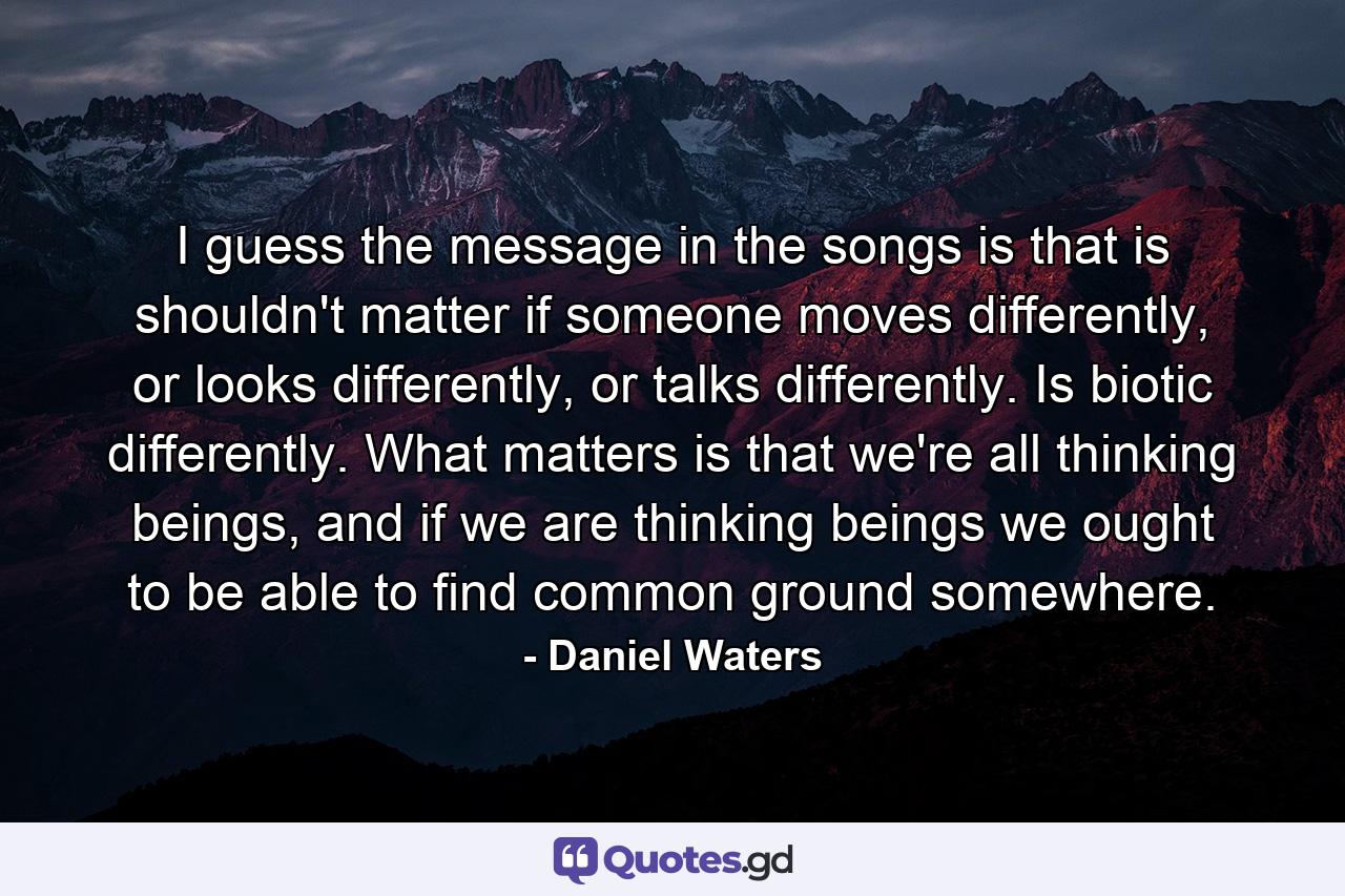 I guess the message in the songs is that is shouldn't matter if someone moves differently, or looks differently, or talks differently. Is biotic differently. What matters is that we're all thinking beings, and if we are thinking beings we ought to be able to find common ground somewhere. - Quote by Daniel Waters