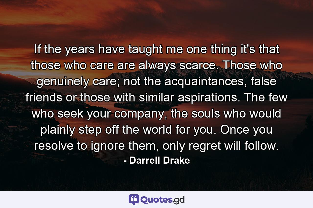 If the years have taught me one thing it's that those who care are always scarce. Those who genuinely care; not the acquaintances, false friends or those with similar aspirations. The few who seek your company, the souls who would plainly step off the world for you. Once you resolve to ignore them, only regret will follow. - Quote by Darrell Drake