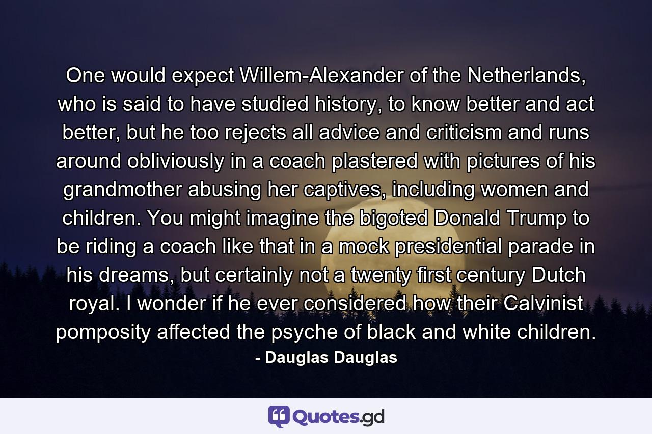 One would expect Willem-Alexander of the Netherlands, who is said to have studied history, to know better and act better, but he too rejects all advice and criticism and runs around obliviously in a coach plastered with pictures of his grandmother abusing her captives, including women and children. You might imagine the bigoted Donald Trump to be riding a coach like that in a mock presidential parade in his dreams, but certainly not a twenty first century Dutch royal. I wonder if he ever considered how their Calvinist pomposity affected the psyche of black and white children. - Quote by Dauglas Dauglas