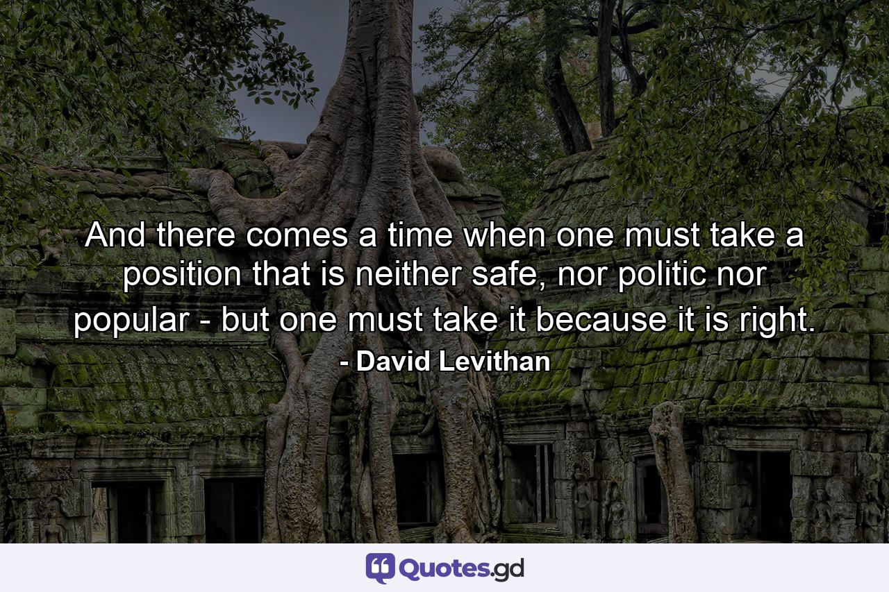 And there comes a time when one must take a position that is neither safe, nor politic nor popular - but one must take it because it is right. - Quote by David Levithan