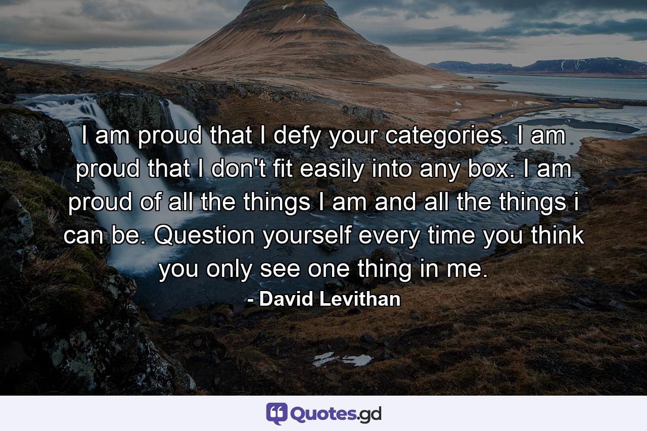 I am proud that I defy your categories. I am proud that I don't fit easily into any box. I am proud of all the things I am and all the things i can be. Question yourself every time you think you only see one thing in me. - Quote by David Levithan