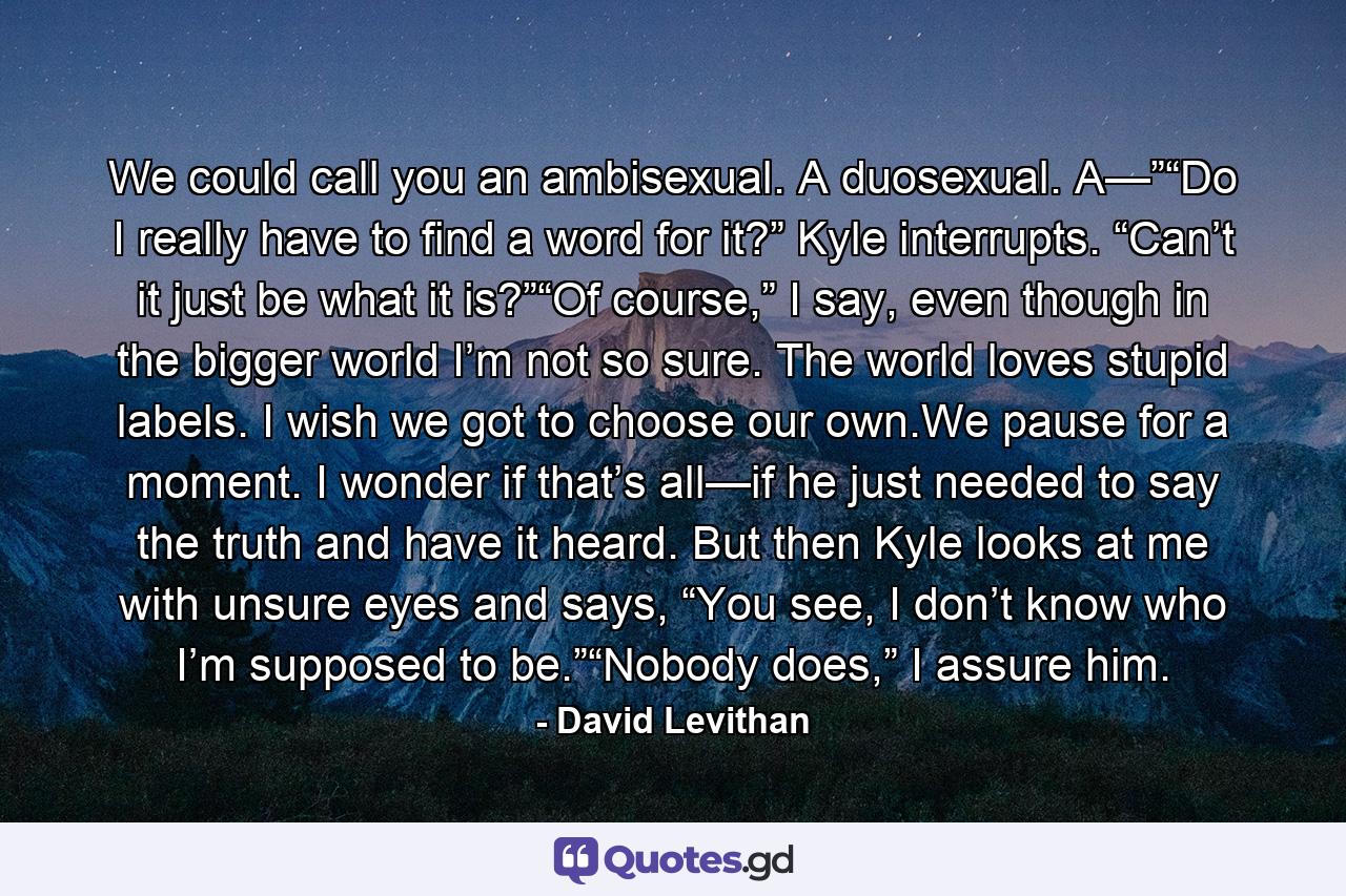 We could call you an ambisexual. A duosexual. A—”“Do I really have to find a word for it?” Kyle interrupts. “Can’t it just be what it is?”“Of course,” I say, even though in the bigger world I’m not so sure. The world loves stupid labels. I wish we got to choose our own.We pause for a moment. I wonder if that’s all—if he just needed to say the truth and have it heard. But then Kyle looks at me with unsure eyes and says, “You see, I don’t know who I’m supposed to be.”“Nobody does,” I assure him. - Quote by David Levithan