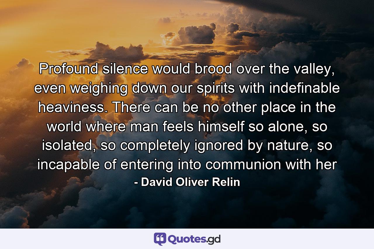 Profound silence would brood over the valley, even weighing down our spirits with indefinable heaviness. There can be no other place in the world where man feels himself so alone, so isolated, so completely ignored by nature, so incapable of entering into communion with her - Quote by David Oliver Relin