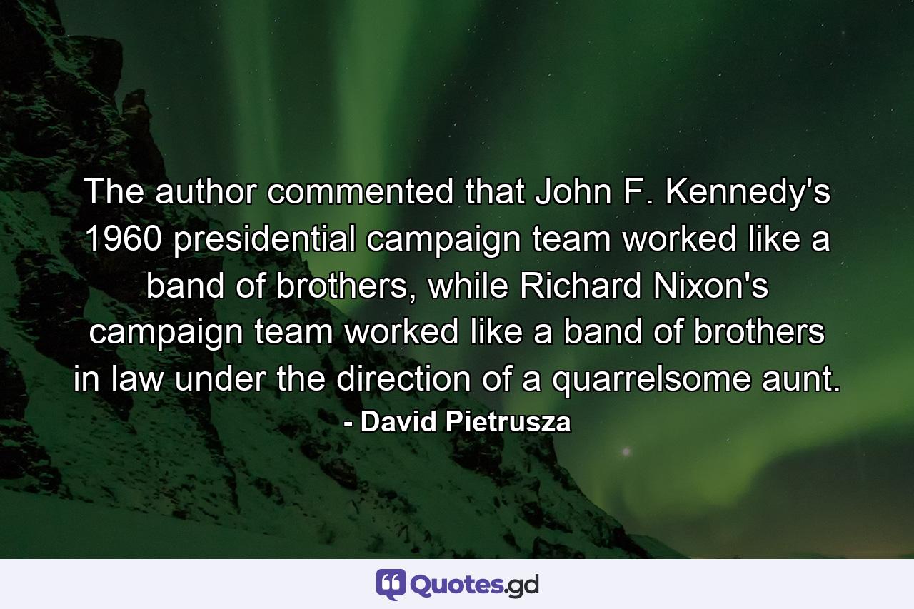 The author commented that John F. Kennedy's 1960 presidential campaign team worked like a band of brothers, while Richard Nixon's campaign team worked like a band of brothers in law under the direction of a quarrelsome aunt. - Quote by David Pietrusza