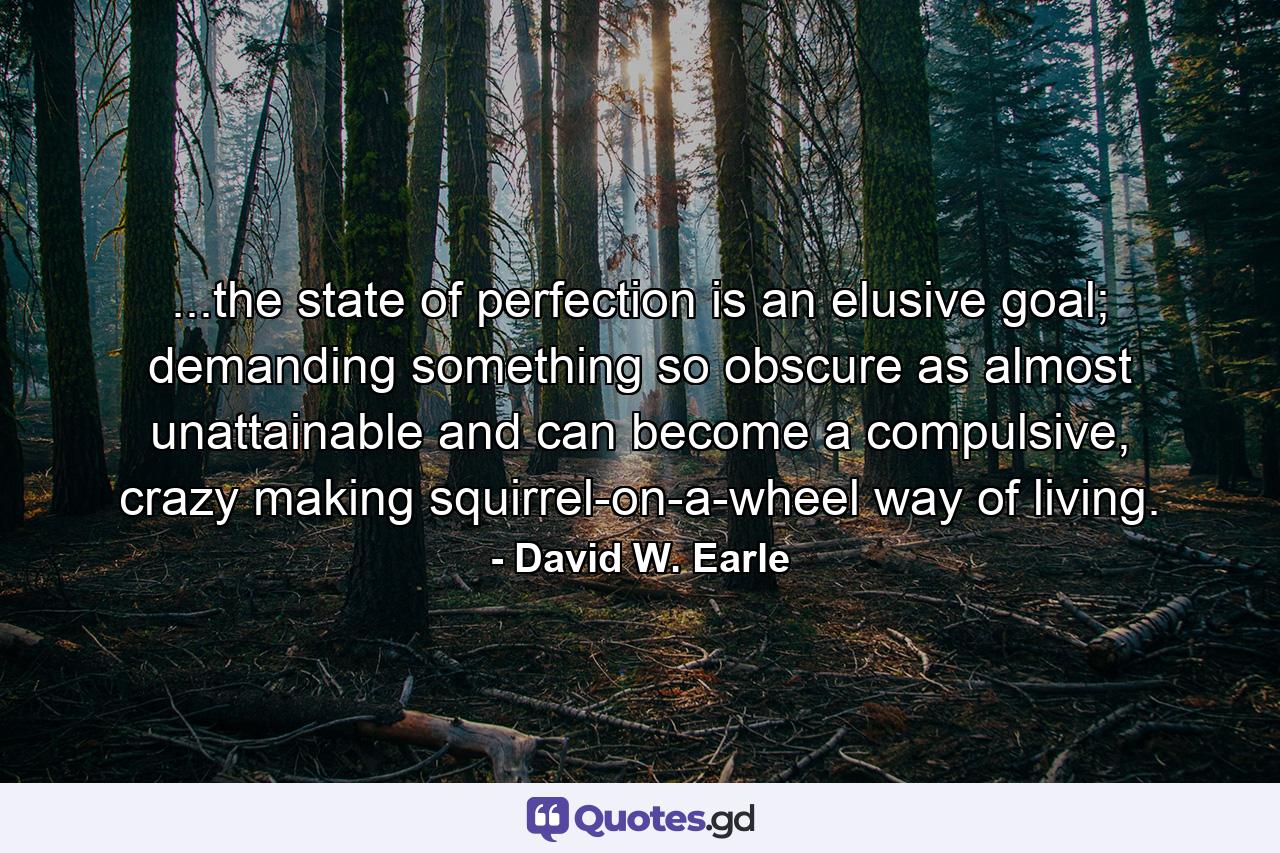 ...the state of perfection is an elusive goal; demanding something so obscure as almost unattainable and can become a compulsive, crazy making squirrel-on-a-wheel way of living. - Quote by David W. Earle