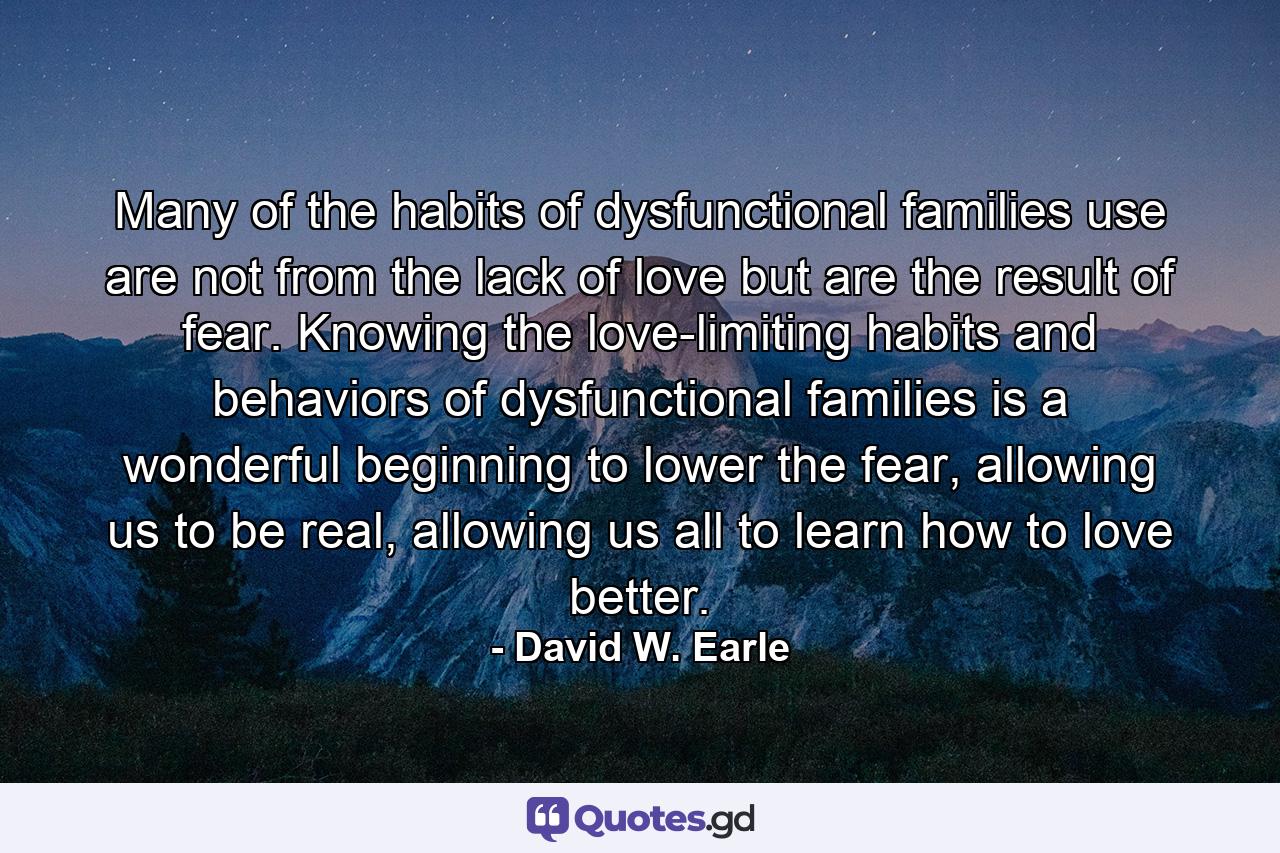 Many of the habits of dysfunctional families use are not from the lack of love but are the result of fear. Knowing the love-limiting habits and behaviors of dysfunctional families is a wonderful beginning to lower the fear, allowing us to be real, allowing us all to learn how to love better. - Quote by David W. Earle