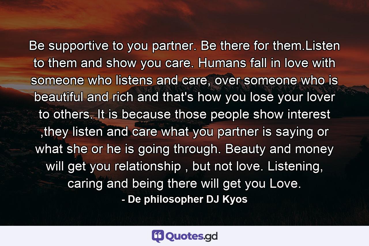 Be supportive to you partner. Be there for them.Listen to them and show you care. Humans fall in love with someone who listens and care, over someone who is beautiful and rich and that's how you lose your lover to others. It is because those people show interest ,they listen and care what you partner is saying or what she or he is going through. Beauty and money will get you relationship , but not love. Listening, caring and being there will get you Love. - Quote by De philosopher DJ Kyos