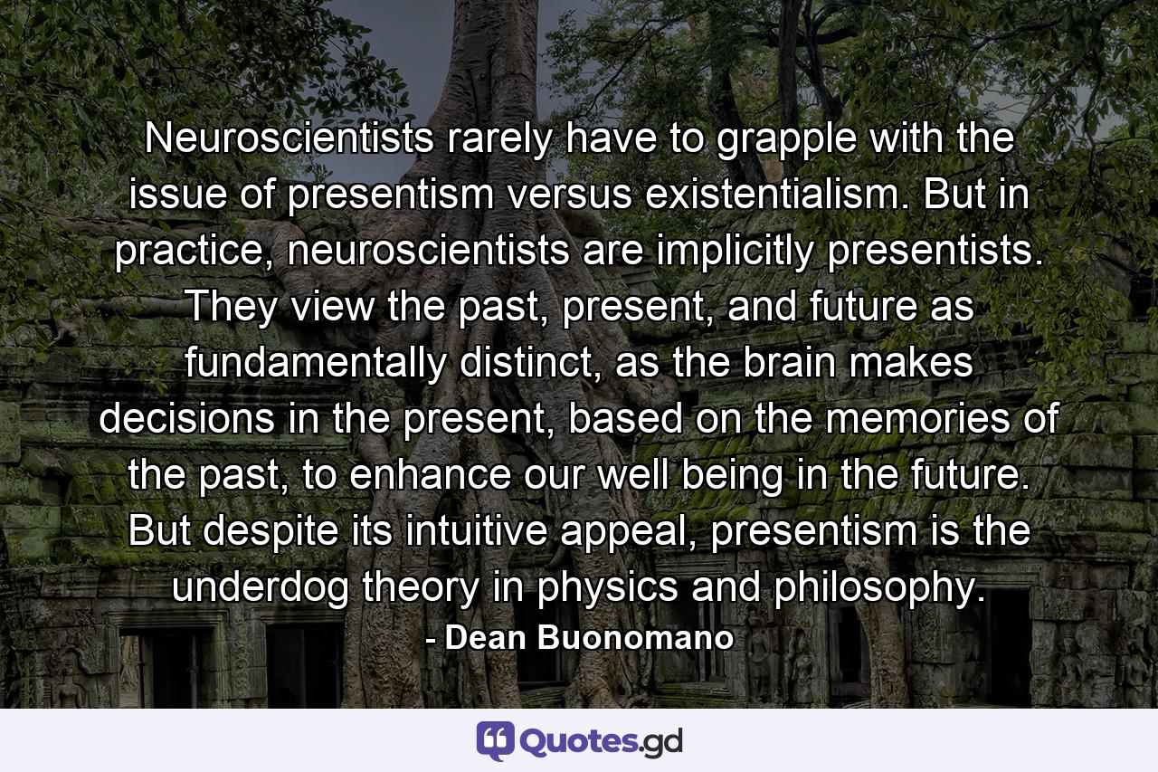 Neuroscientists rarely have to grapple with the issue of presentism versus existentialism. But in practice, neuroscientists are implicitly presentists. They view the past, present, and future as fundamentally distinct, as the brain makes decisions in the present, based on the memories of the past, to enhance our well being in the future. But despite its intuitive appeal, presentism is the underdog theory in physics and philosophy. - Quote by Dean Buonomano