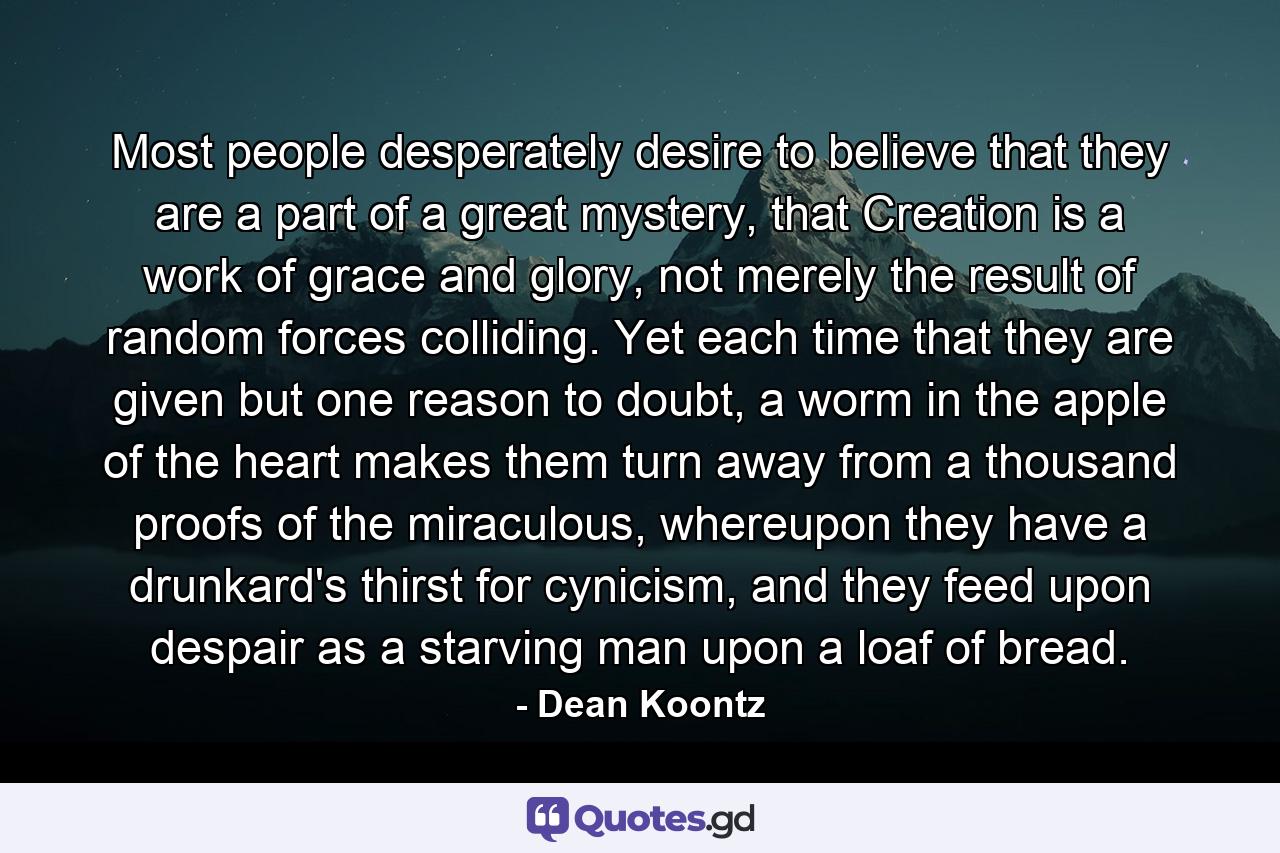 Most people desperately desire to believe that they are a part of a great mystery, that Creation is a work of grace and glory, not merely the result of random forces colliding. Yet each time that they are given but one reason to doubt, a worm in the apple of the heart makes them turn away from a thousand proofs of the miraculous, whereupon they have a drunkard's thirst for cynicism, and they feed upon despair as a starving man upon a loaf of bread. - Quote by Dean Koontz