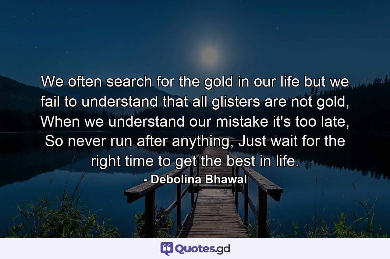 We often search for the gold in our life but we fail to understand that all glisters are not gold, When we understand our mistake it's too late, So never run after anything, Just wait for the right time to get the best in life. - Quote by Debolina Bhawal