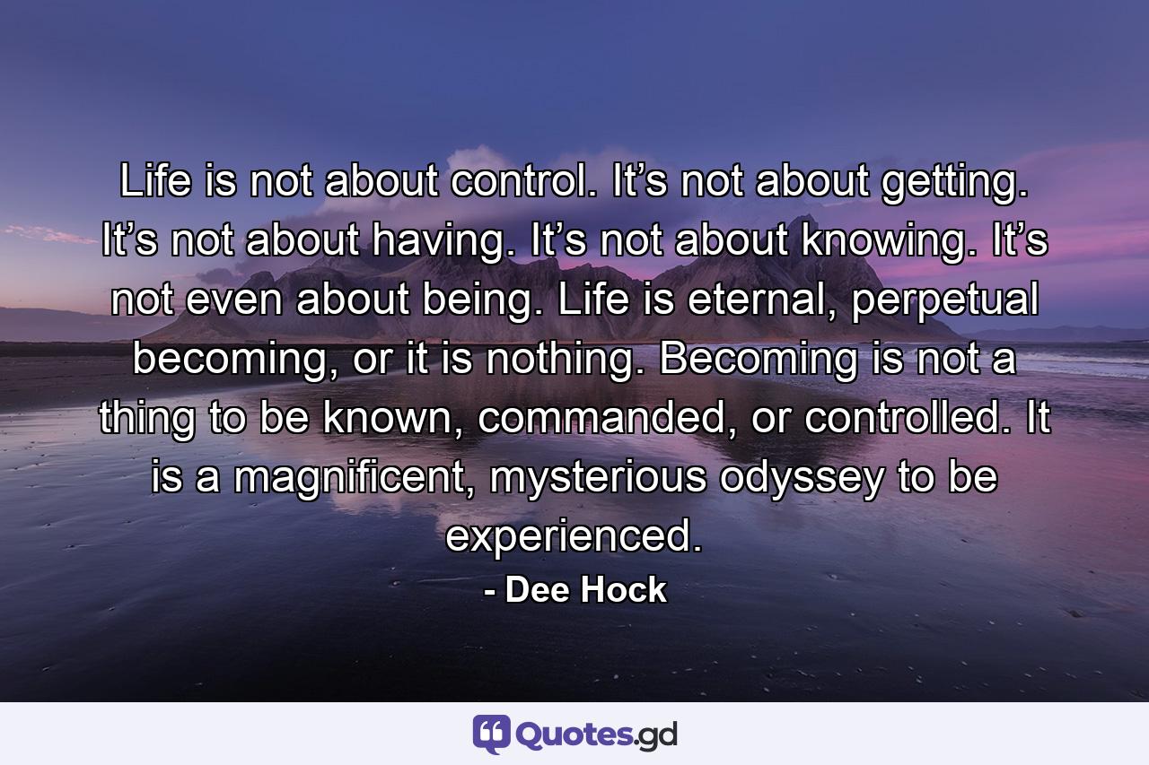 Life is not about control. It’s not about getting. It’s not about having. It’s not about knowing. It’s not even about being. Life is eternal, perpetual becoming, or it is nothing. Becoming is not a thing to be known, commanded, or controlled. It is a magnificent, mysterious odyssey to be experienced. - Quote by Dee Hock