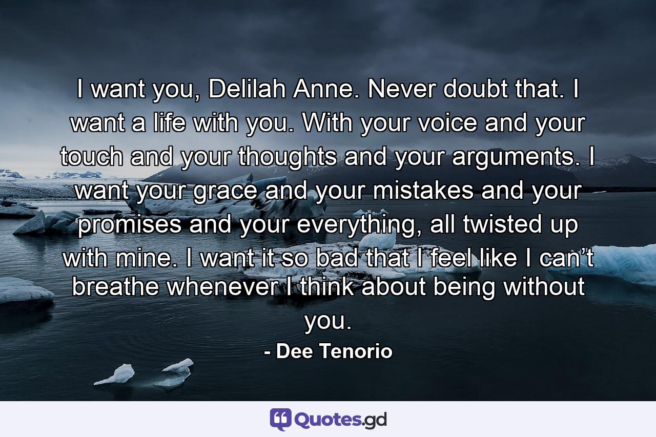 I want you, Delilah Anne. Never doubt that. I want a life with you. With your voice and your touch and your thoughts and your arguments. I want your grace and your mistakes and your promises and your everything, all twisted up with mine. I want it so bad that I feel like I can’t breathe whenever I think about being without you. - Quote by Dee Tenorio