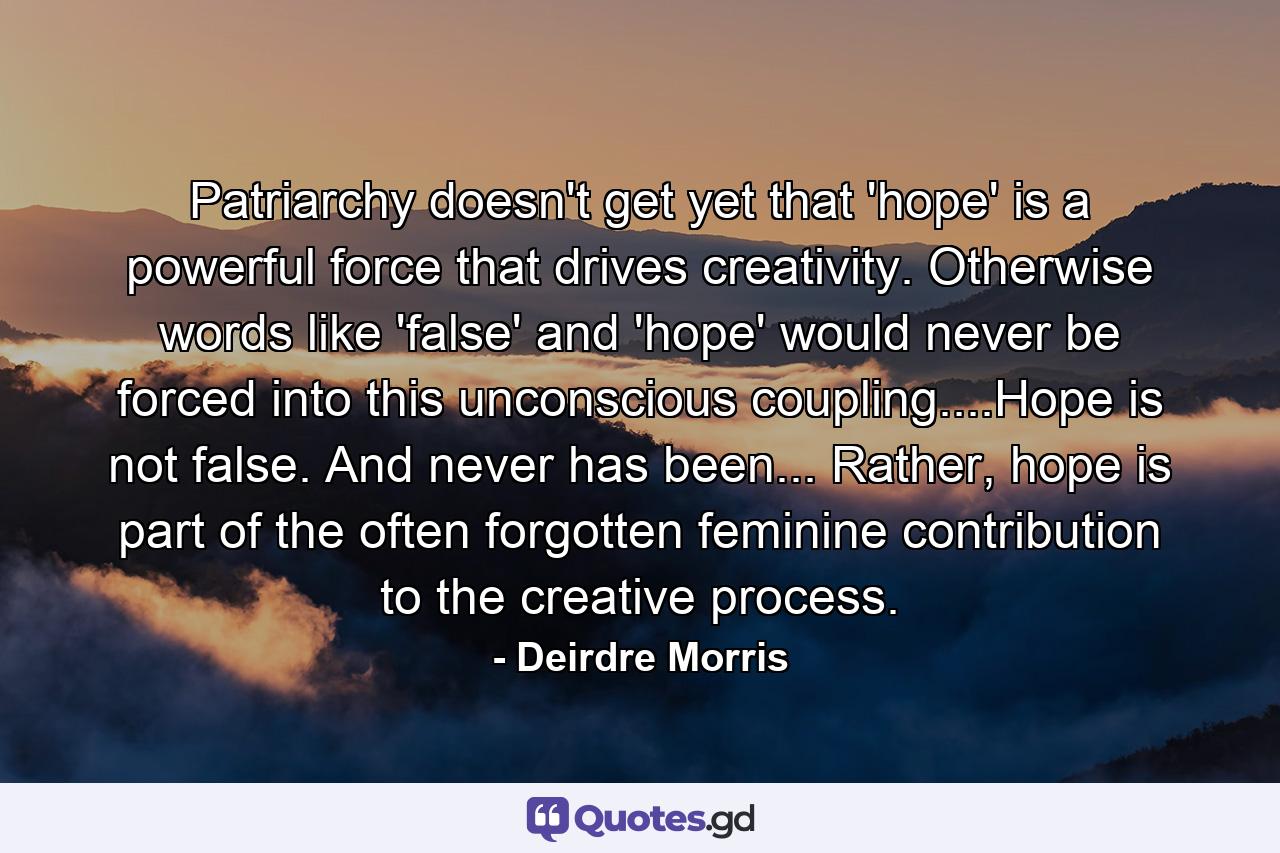 Patriarchy doesn't get yet that 'hope' is a powerful force that drives creativity. Otherwise words like 'false' and 'hope' would never be forced into this unconscious coupling....Hope is not false. And never has been... Rather, hope is part of the often forgotten feminine contribution to the creative process. - Quote by Deirdre Morris