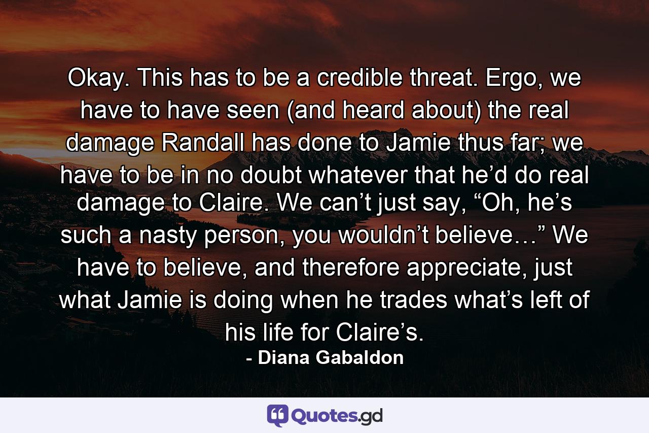 Okay. This has to be a credible threat. Ergo, we have to have seen (and heard about) the real damage Randall has done to Jamie thus far; we have to be in no doubt whatever that he’d do real damage to Claire. We can’t just say, “Oh, he’s such a nasty person, you wouldn’t believe…” We have to believe, and therefore appreciate, just what Jamie is doing when he trades what’s left of his life for Claire’s. - Quote by Diana Gabaldon