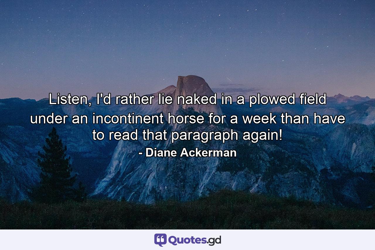 Listen, I'd rather lie naked in a plowed field under an incontinent horse for a week than have to read that paragraph again! - Quote by Diane Ackerman