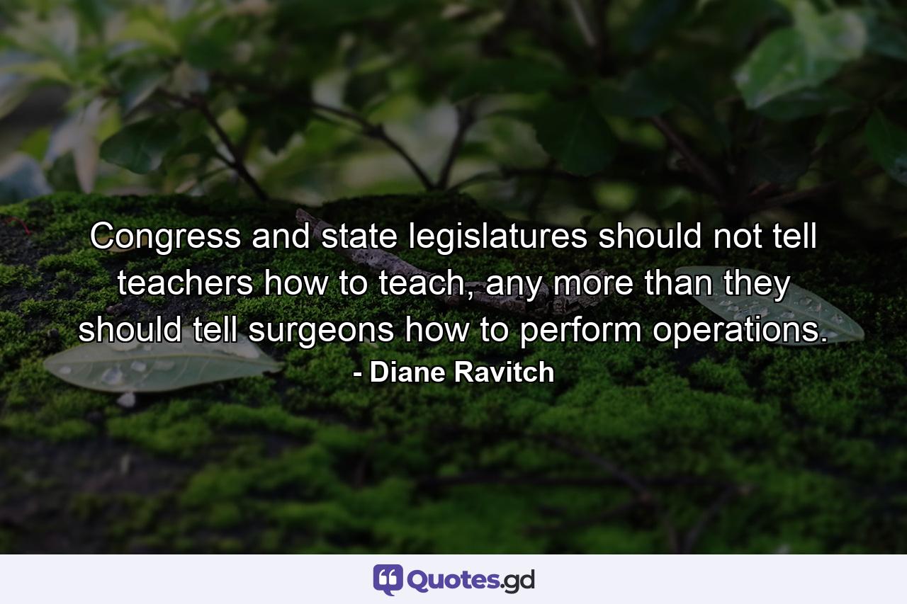 Congress and state legislatures should not tell teachers how to teach, any more than they should tell surgeons how to perform operations. - Quote by Diane Ravitch