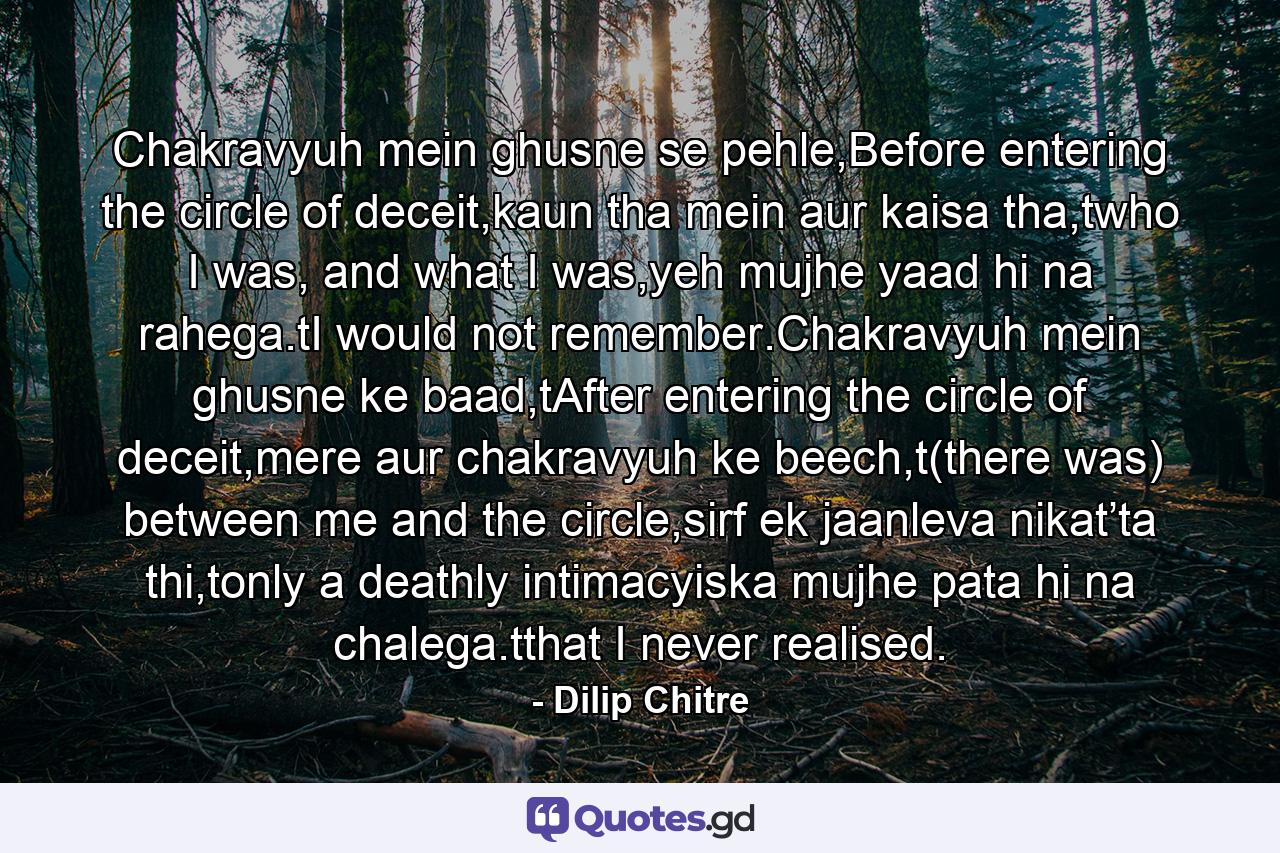 Chakravyuh mein ghusne se pehle,Before entering the circle of deceit,kaun tha mein aur kaisa tha,twho I was, and what I was,yeh mujhe yaad hi na rahega.tI would not remember.Chakravyuh mein ghusne ke baad,tAfter entering the circle of deceit,mere aur chakravyuh ke beech,t(there was) between me and the circle,sirf ek jaanleva nikat’ta thi,tonly a deathly intimacyiska mujhe pata hi na chalega.tthat I never realised. - Quote by Dilip Chitre