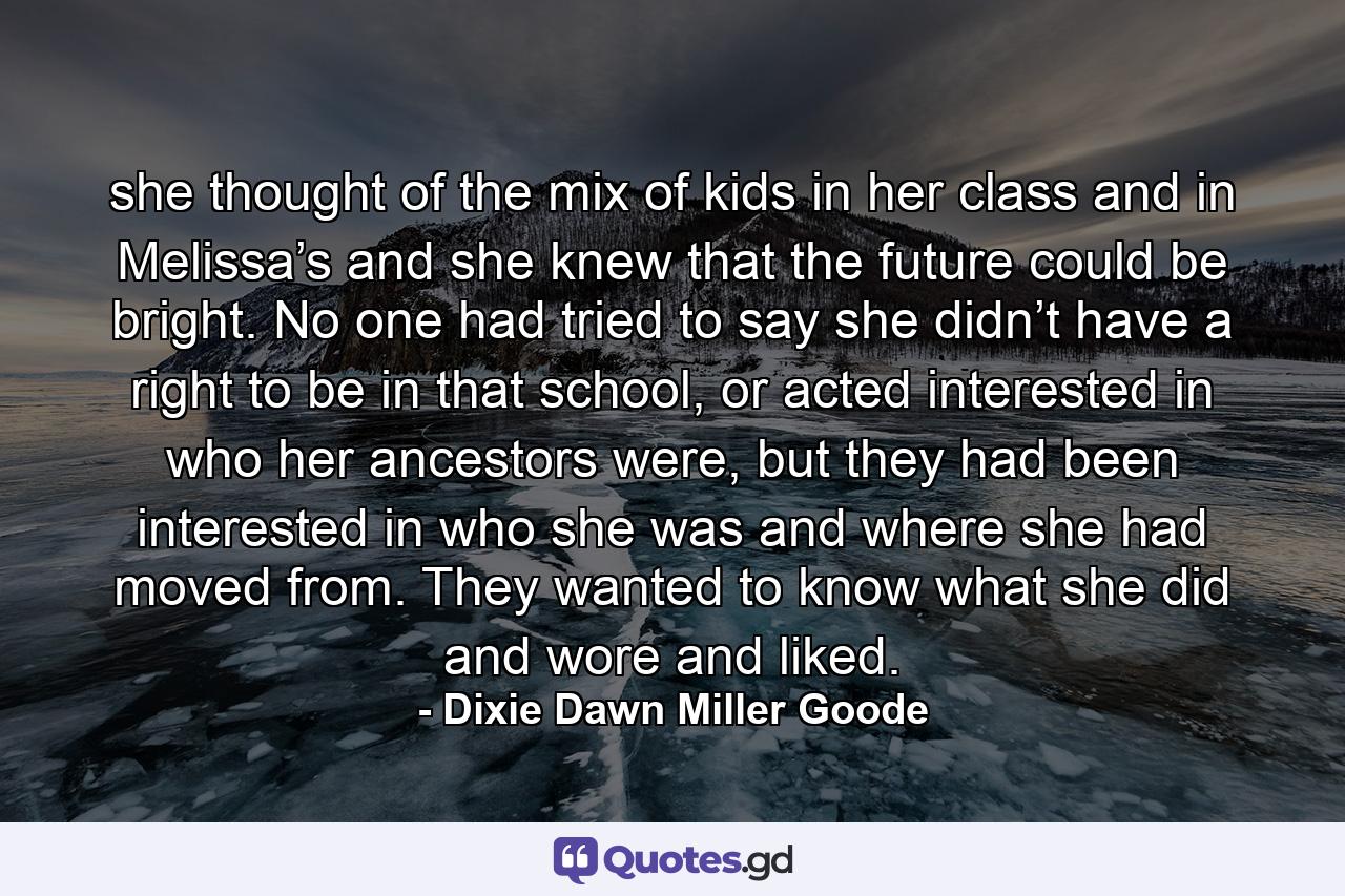 she thought of the mix of kids in her class and in Melissa’s and she knew that the future could be bright. No one had tried to say she didn’t have a right to be in that school, or acted interested in who her ancestors were, but they had been interested in who she was and where she had moved from. They wanted to know what she did and wore and liked. - Quote by Dixie Dawn Miller Goode