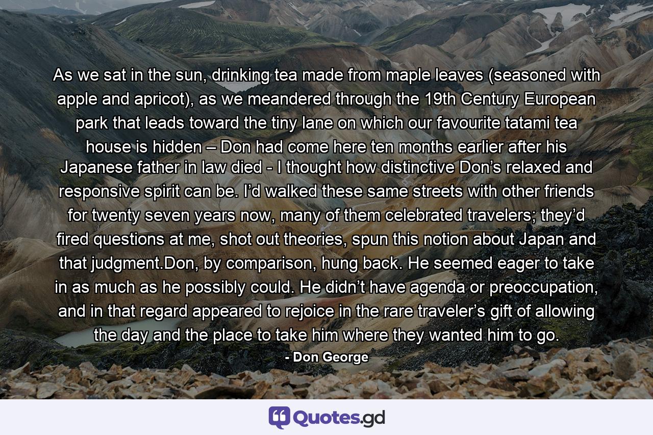 As we sat in the sun, drinking tea made from maple leaves (seasoned with apple and apricot), as we meandered through the 19th Century European park that leads toward the tiny lane on which our favourite tatami tea house is hidden – Don had come here ten months earlier after his Japanese father in law died - I thought how distinctive Don’s relaxed and responsive spirit can be. I’d walked these same streets with other friends for twenty seven years now, many of them celebrated travelers; they’d fired questions at me, shot out theories, spun this notion about Japan and that judgment.Don, by comparison, hung back. He seemed eager to take in as much as he possibly could. He didn’t have agenda or preoccupation, and in that regard appeared to rejoice in the rare traveler’s gift of allowing the day and the place to take him where they wanted him to go. - Quote by Don George