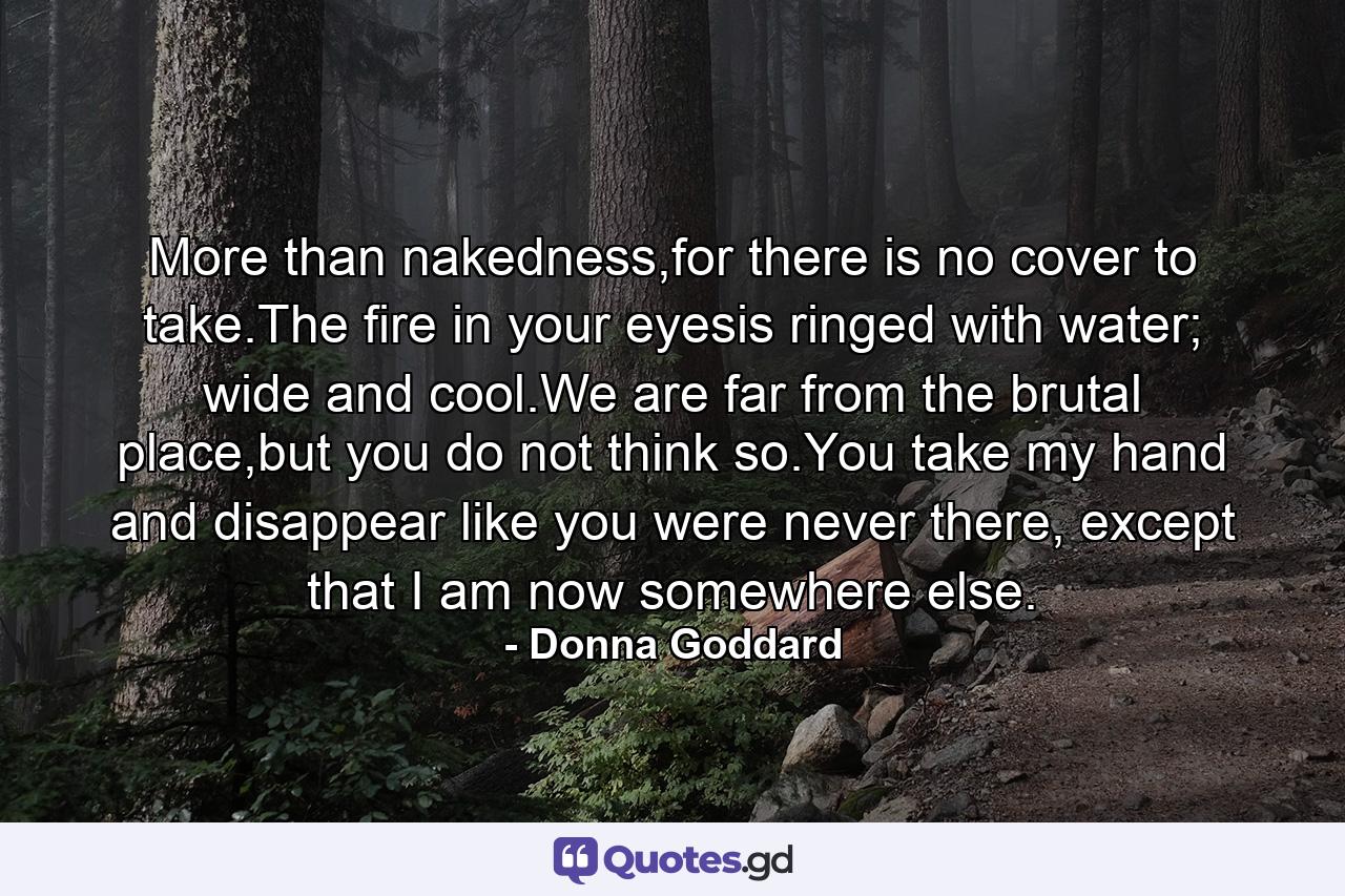 More than nakedness,for there is no cover to take.The fire in your eyesis ringed with water; wide and cool.We are far from the brutal place,but you do not think so.You take my hand and disappear like you were never there, except that I am now somewhere else. - Quote by Donna Goddard