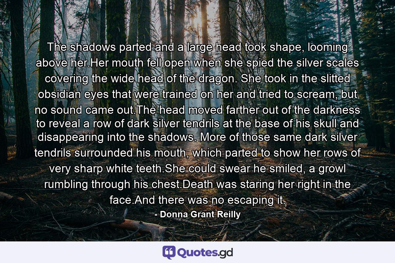 The shadows parted and a large head took shape, looming above her.Her mouth fell open when she spied the silver scales covering the wide head of the dragon. She took in the slitted obsidian eyes that were trained on her and tried to scream, but no sound came out.The head moved farther out of the darkness to reveal a row of dark silver tendrils at the base of his skull and disappearing into the shadows. More of those same dark silver tendrils surrounded his mouth, which parted to show her rows of very sharp white teeth.She could swear he smiled, a growl rumbling through his chest.Death was staring her right in the face.And there was no escaping it. - Quote by Donna Grant Reilly